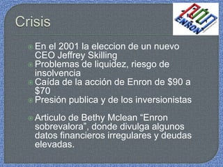  En el 2001 la eleccion de un nuevo
CEO Jeffrey Skilling
 Problemas de liquidez, riesgo de
insolvencia
 Caída de la acción de Enron de $90 a
$70
 Presión publica y de los inversionistas
 Articulo de Bethy Mclean “Enron
sobrevalora”, donde divulga algunos
datos financieros irregulares y deudas
elevadas.
 