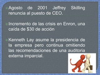 Agosto de 2001 Jeffrey Skilling
renuncia al puesto de CEO.
Incremento de las crisis en Enron, una
caída de $30 de acción
Kenneth Lay asume la presidencia de
la empresa pero continua omitiendo
las recomendaciones de una auditoria
externa imparcial.
 