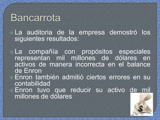  La auditoria de la empresa demostró los
siguientes resultados:
 La compañía con propósitos especiales
representan mil millones de dólares en
activos de manera incorrecta en el balance
de Enron
 Enron también admitió ciertos errores en su
contabilidad
 Enron tuvo que reducir su activo de mil
millones de dólares
 