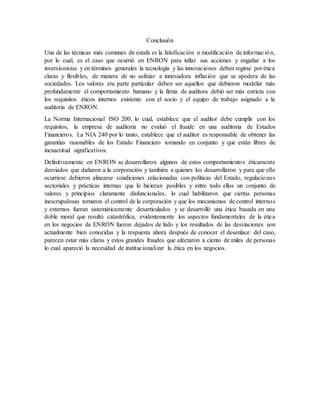 Conclusión
Una de las técnicas más comunes de estafa es la falsificación o modificación de información,
por lo cual, es el caso que ocurrió en ENRON para inflar sus acciones y engañar a los
inversionistas y en términos generales la tecnología y las innovaciones deben regirse por ética
claras y flexibles, de manera de no asfixiar a innovadora inflación que se apodera de las
sociedades. Los valores era parte particular deben ser aquellos que debieron modelar más
profundamente el comportamiento humano y la firma de auditora debió ser más estricta con
los requisitos éticos internos existente con el socio y el equipo de trabajo asignado a la
auditoría de ENRON.
La Norma Internacional ISO 200, lo cual, establece que el auditor debe cumplir con los
requisitos, la empresa de auditoria no evaluó el fraude en una auditoria de Estados
Financieros. La NIA 240 por lo tanto, establece que el auditor es responsable de obtener las
garantías razonables de los Estado Financiero tomando en conjunto y que están libres de
inexactitud significativos.
Definitivamente en ENRON se desarrollaron algunos de estos comportamientos éticamente
desviados que dañaron a la corporación y también a quienes los desarrollaron y para que ello
ocurriese debieron alinearse condiciones relacionadas con políticas del Estado, regulaciones
sectoriales y prácticas internas que lo hicieran posibles y entre todo ellos un conjunto de
valores y principios claramente disfuncionales, lo cual habilitaron que ciertas personas
inescrupulosas tomaron el control de la corporación y que los mecanismos de control internos
y externos fueran sistemáticamente desarticulados y se desarrolló una ética basada en una
doble moral que resultó catastrófica, evidentemente los aspectos fundamentales de la ética
en los negocios de ENRON fueron dejados de lado y los resultados de las desviaciones son
actualmente bien conocidas y la respuesta ahora después de conocer el desenlace del caso,
parecen estar más claras y estos grandes fraudes que afectaron a ciento de miles de personas
lo cual apareció la necesidad de institucionalizar la ética en los negocios.
 