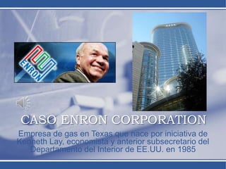 CASO ENRON CORPORATION
Empresa de gas en Texas que nace por iniciativa de
Kenneth Lay, economista y anterior subsecretario del
Departamento del Interior de EE.UU. en 1985
 