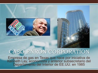 CASO ENRON CORPORATION
Empresa de gas en Texas que nace por iniciativa de
Kenneth Lay, economista y anterior subsecretario del
Departamento del Interior de EE.UU. en 1985
 