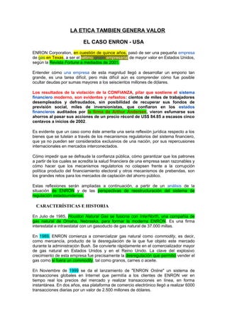 LA ETICA TAMBIEN GENERA VALOR
EL CASO ENRON - USA
ENRON Corporation, en cuestión de quince años, pasó de ser una pequeña empresa
de gas en Texas, a ser el sétimo grupo empresarial de mayor valor en Estados Unidos,
según la Revista Fortune a mediados de 2001.
Entender cómo una empresa de esta magnitud llegó a desarrollar un emporio tan
grande, es una tarea difícil, pero más difícil aún es comprender cómo fue posible
ocultar deudas por sumas mayores a los seiscientos millones de dólares.
Los resultados de la violación de la CONFIANZA, pilar que sostiene el sistema
financiero moderno, son evidentes y nefastos: cientos de miles de trabajadores
desempleados y defraudados, sin posibilidad de recuperar sus fondos de
previsión social, miles de inversionistas, que confiaron en los estados
financieros auditados por la firma de Arthur Andersen, vieron esfumarse sus
ahorros al pasar sus acciones de un precio récord de US$ 84.85 a escasos cinco
centavos a inicios de 2002.
Es evidente que un caso como éste amerita una seria reflexión jurídica respecto a los
bienes que se tutelan a través de los mecanismos regulatorios del sistema financiero,
que ya no pueden ser considerados exclusivos de una nación, por sus repercusiones
internacionales en mercados interconectados.
Cómo impedir que se defraude la confianza pública, cómo garantizar que los patrones
a partir de los cuales se acredita la salud financiera de una empresa sean razonables y
cómo hacer que los mecanismos regulatorios no colapsen frente a la corrupción
política producto del financiamiento electoral y otros mecanismos de prebendas, son
los grandes retos para los mercados de captación del ahorro público.
Estas reflexiones serán ampliadas a continuación, a partir de un análisis de la
situación de ENRON y de las perspectivas de reestructuración del sistema de
regulación estadounidense.
CARACTERÍSTICAS E HISTORIA
En Julio de 1985, Houston Natural Gas se fusiona con InterNorth, una compañía de
gas natural de Omaha, Nebraska, para formar la moderna ENRON. Es una firma
interestatal e intraestatal con un gasoducto de gas natural de 37.000 millas.
En 1989, ENRON comienza a comercializar gas natural como commodity, es decir,
como mercancía, producto de la desregulación de la que fue objeto este mercado
durante la administración Bush. Se convierte rápidamente en el comercializador mayor
de gas natural en Estados Unidos y en el Reino Unido. La clave del explosivo
crecimiento de esta empresa fue precisamente la desregulación que permitió vender el
gas como si fuera un commodity, tal como granos, carnes o aceite.
En Noviembre de 1999 se da el lanzamiento de "ENRON Online" un sistema de
transacciones globales en Internet que permitía a los clientes de ENRON ver en
tiempo real los precios del mercado y realizar transacciones en línea, en forma
instantánea. En dos años, esa plataforma de comercio electrónico llegó a realizar 6000
transacciones diarias por un valor de 2.500 millones de dólares.
 