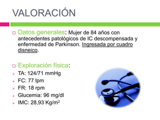 VALORACIÓN
 Datos generales: Mujer de 84 años con
antecedentes patológicos de IC descompensada y
enfermedad de Parkinson. Ingresada por cuadro
disneico.
 Exploración física:
 TA: 124/71 mmHg
 FC: 77 lpm
 FR: 18 rpm
 Glucemia: 96 mg/dl
 IMC: 28,93 Kg/m2
 