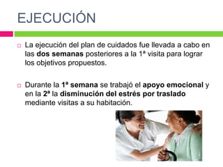 EJECUCIÓN
 La ejecución del plan de cuidados fue llevada a cabo en
las dos semanas posteriores a la 1ª visita para lograr
los objetivos propuestos.
 Durante la 1ª semana se trabajó el apoyo emocional y
en la 2ª la disminución del estrés por traslado
mediante visitas a su habitación.
 