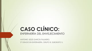 CASO CLÍNICO:
ENFERMERÍA DEL ENVEJECIMIENTO
ANTONIO JESÚS GARCÍA PALMERO.
3º GRADO EN ENFERMERÍA. GRUPO B. SUBGRUPO 5.
 