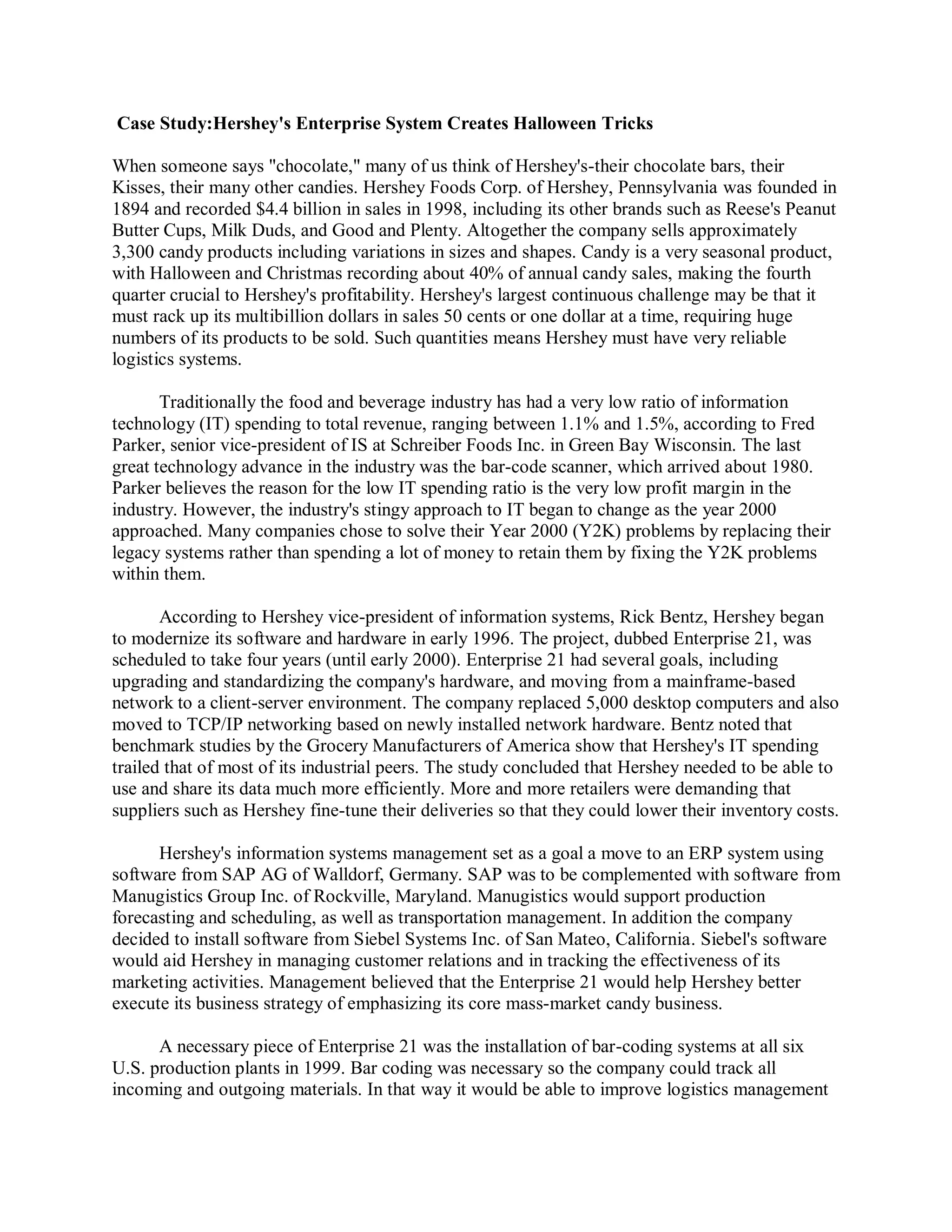 Case Study:Hershey's Enterprise System Creates Halloween Tricks
When someone says "chocolate," many of us think of Hershey's-their chocolate bars, their
Kisses, their many other candies. Hershey Foods Corp. of Hershey, Pennsylvania was founded in
1894 and recorded $4.4 billion in sales in 1998, including its other brands such as Reese's Peanut
Butter Cups, Milk Duds, and Good and Plenty. Altogether the company sells approximately
3,300 candy products including variations in sizes and shapes. Candy is a very seasonal product,
with Halloween and Christmas recording about 40% of annual candy sales, making the fourth
quarter crucial to Hershey's profitability. Hershey's largest continuous challenge may be that it
must rack up its multibillion dollars in sales 50 cents or one dollar at a time, requiring huge
numbers of its products to be sold. Such quantities means Hershey must have very reliable
logistics systems.
Traditionally the food and beverage industry has had a very low ratio of information
technology (IT) spending to total revenue, ranging between 1.1% and 1.5%, according to Fred
Parker, senior vice-president of IS at Schreiber Foods Inc. in Green Bay Wisconsin. The last
great technology advance in the industry was the bar-code scanner, which arrived about 1980.
Parker believes the reason for the low IT spending ratio is the very low profit margin in the
industry. However, the industry's stingy approach to IT began to change as the year 2000
approached. Many companies chose to solve their Year 2000 (Y2K) problems by replacing their
legacy systems rather than spending a lot of money to retain them by fixing the Y2K problems
within them.
According to Hershey vice-president of information systems, Rick Bentz, Hershey began
to modernize its software and hardware in early 1996. The project, dubbed Enterprise 21, was
scheduled to take four years (until early 2000). Enterprise 21 had several goals, including
upgrading and standardizing the company's hardware, and moving from a mainframe-based
network to a client-server environment. The company replaced 5,000 desktop computers and also
moved to TCP/IP networking based on newly installed network hardware. Bentz noted that
benchmark studies by the Grocery Manufacturers of America show that Hershey's IT spending
trailed that of most of its industrial peers. The study concluded that Hershey needed to be able to
use and share its data much more efficiently. More and more retailers were demanding that
suppliers such as Hershey fine-tune their deliveries so that they could lower their inventory costs.
Hershey's information systems management set as a goal a move to an ERP system using
software from SAP AG of Walldorf, Germany. SAP was to be complemented with software from
Manugistics Group Inc. of Rockville, Maryland. Manugistics would support production
forecasting and scheduling, as well as transportation management. In addition the company
decided to install software from Siebel Systems Inc. of San Mateo, California. Siebel's software
would aid Hershey in managing customer relations and in tracking the effectiveness of its
marketing activities. Management believed that the Enterprise 21 would help Hershey better
execute its business strategy of emphasizing its core mass-market candy business.
A necessary piece of Enterprise 21 was the installation of bar-coding systems at all six
U.S. production plants in 1999. Bar coding was necessary so the company could track all
incoming and outgoing materials. In that way it would be able to improve logistics management
 