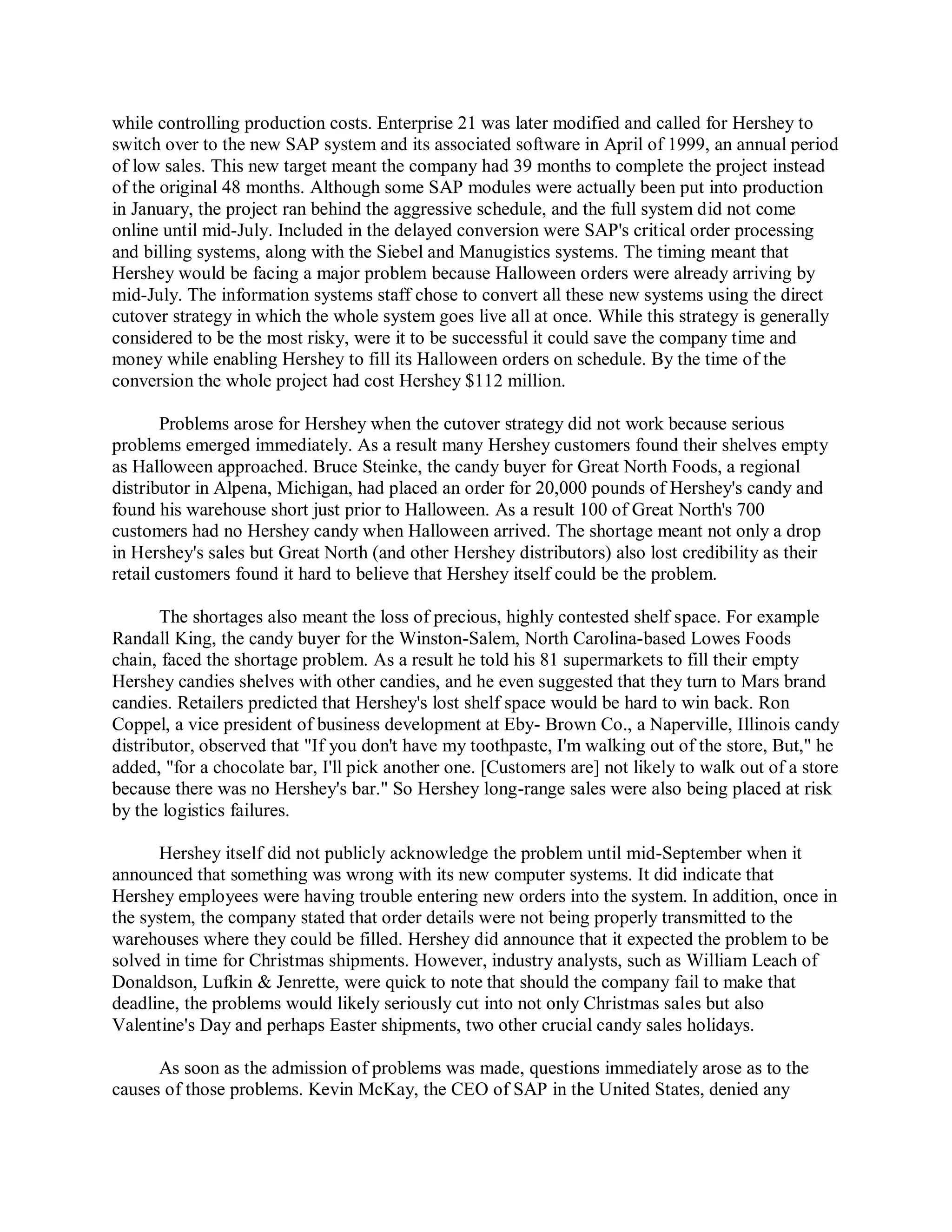 while controlling production costs. Enterprise 21 was later modified and called for Hershey to
switch over to the new SAP system and its associated software in April of 1999, an annual period
of low sales. This new target meant the company had 39 months to complete the project instead
of the original 48 months. Although some SAP modules were actually been put into production
in January, the project ran behind the aggressive schedule, and the full system did not come
online until mid-July. Included in the delayed conversion were SAP's critical order processing
and billing systems, along with the Siebel and Manugistics systems. The timing meant that
Hershey would be facing a major problem because Halloween orders were already arriving by
mid-July. The information systems staff chose to convert all these new systems using the direct
cutover strategy in which the whole system goes live all at once. While this strategy is generally
considered to be the most risky, were it to be successful it could save the company time and
money while enabling Hershey to fill its Halloween orders on schedule. By the time of the
conversion the whole project had cost Hershey $112 million.
Problems arose for Hershey when the cutover strategy did not work because serious
problems emerged immediately. As a result many Hershey customers found their shelves empty
as Halloween approached. Bruce Steinke, the candy buyer for Great North Foods, a regional
distributor in Alpena, Michigan, had placed an order for 20,000 pounds of Hershey's candy and
found his warehouse short just prior to Halloween. As a result 100 of Great North's 700
customers had no Hershey candy when Halloween arrived. The shortage meant not only a drop
in Hershey's sales but Great North (and other Hershey distributors) also lost credibility as their
retail customers found it hard to believe that Hershey itself could be the problem.
The shortages also meant the loss of precious, highly contested shelf space. For example
Randall King, the candy buyer for the Winston-Salem, North Carolina-based Lowes Foods
chain, faced the shortage problem. As a result he told his 81 supermarkets to fill their empty
Hershey candies shelves with other candies, and he even suggested that they turn to Mars brand
candies. Retailers predicted that Hershey's lost shelf space would be hard to win back. Ron
Coppel, a vice president of business development at Eby- Brown Co., a Naperville, Illinois candy
distributor, observed that "If you don't have my toothpaste, I'm walking out of the store, But," he
added, "for a chocolate bar, I'll pick another one. [Customers are] not likely to walk out of a store
because there was no Hershey's bar." So Hershey long-range sales were also being placed at risk
by the logistics failures.
Hershey itself did not publicly acknowledge the problem until mid-September when it
announced that something was wrong with its new computer systems. It did indicate that
Hershey employees were having trouble entering new orders into the system. In addition, once in
the system, the company stated that order details were not being properly transmitted to the
warehouses where they could be filled. Hershey did announce that it expected the problem to be
solved in time for Christmas shipments. However, industry analysts, such as William Leach of
Donaldson, Lufkin & Jenrette, were quick to note that should the company fail to make that
deadline, the problems would likely seriously cut into not only Christmas sales but also
Valentine's Day and perhaps Easter shipments, two other crucial candy sales holidays.
As soon as the admission of problems was made, questions immediately arose as to the
causes of those problems. Kevin McKay, the CEO of SAP in the United States, denied any
 