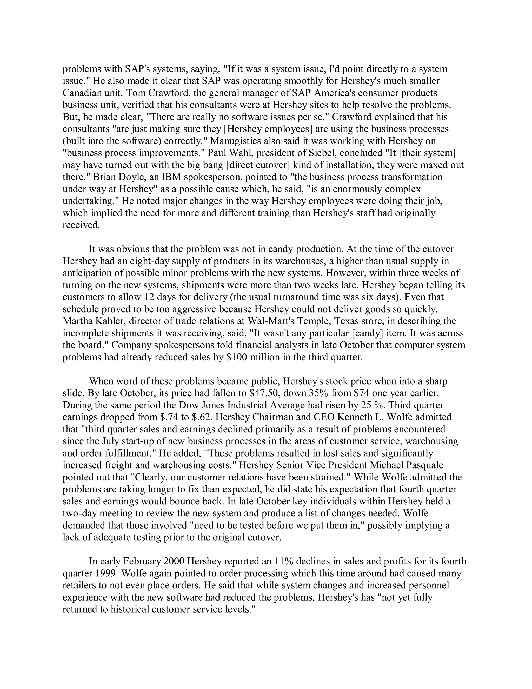 problems with SAP's systems, saying, "If it was a system issue, I'd point directly to a system
issue." He also made it clear that SAP was operating smoothly for Hershey's much smaller
Canadian unit. Tom Crawford, the general manager of SAP America's consumer products
business unit, verified that his consultants were at Hershey sites to help resolve the problems.
But, he made clear, "There are really no software issues per se." Crawford explained that his
consultants "are just making sure they [Hershey employees] are using the business processes
(built into the software) correctly." Manugistics also said it was working with Hershey on
"business process improvements." Paul Wahl, president of Siebel, concluded "It [their system]
may have turned out with the big bang [direct cutover] kind of installation, they were maxed out
there." Brian Doyle, an IBM spokesperson, pointed to "the business process transformation
under way at Hershey" as a possible cause which, he said, "is an enormously complex
undertaking." He noted major changes in the way Hershey employees were doing their job,
which implied the need for more and different training than Hershey's staff had originally
received.
It was obvious that the problem was not in candy production. At the time of the cutover
Hershey had an eight-day supply of products in its warehouses, a higher than usual supply in
anticipation of possible minor problems with the new systems. However, within three weeks of
turning on the new systems, shipments were more than two weeks late. Hershey began telling its
customers to allow 12 days for delivery (the usual turnaround time was six days). Even that
schedule proved to be too aggressive because Hershey could not deliver goods so quickly.
Martha Kahler, director of trade relations at Wal-Mart's Temple, Texas store, in describing the
incomplete shipments it was receiving, said, "It wasn't any particular [candy] item. It was across
the board." Company spokespersons told financial analysts in late October that computer system
problems had already reduced sales by $100 million in the third quarter.
When word of these problems became public, Hershey's stock price when into a sharp
slide. By late October, its price had fallen to $47.50, down 35% from $74 one year earlier.
During the same period the Dow Jones Industrial Average had risen by 25 %. Third quarter
earnings dropped from $.74 to $.62. Hershey Chairman and CEO Kenneth L. Wolfe admitted
that "third quarter sales and earnings declined primarily as a result of problems encountered
since the July start-up of new business processes in the areas of customer service, warehousing
and order fulfillment." He added, "These problems resulted in lost sales and significantly
increased freight and warehousing costs." Hershey Senior Vice President Michael Pasquale
pointed out that "Clearly, our customer relations have been strained." While Wolfe admitted the
problems are taking longer to fix than expected, he did state his expectation that fourth quarter
sales and earnings would bounce back. In late October key individuals within Hershey held a
two-day meeting to review the new system and produce a list of changes needed. Wolfe
demanded that those involved "need to be tested before we put them in," possibly implying a
lack of adequate testing prior to the original cutover.
In early February 2000 Hershey reported an 11% declines in sales and profits for its fourth
quarter 1999. Wolfe again pointed to order processing which this time around had caused many
retailers to not even place orders. He said that while system changes and increased personnel
experience with the new software had reduced the problems, Hershey's has "not yet fully
returned to historical customer service levels."
 
