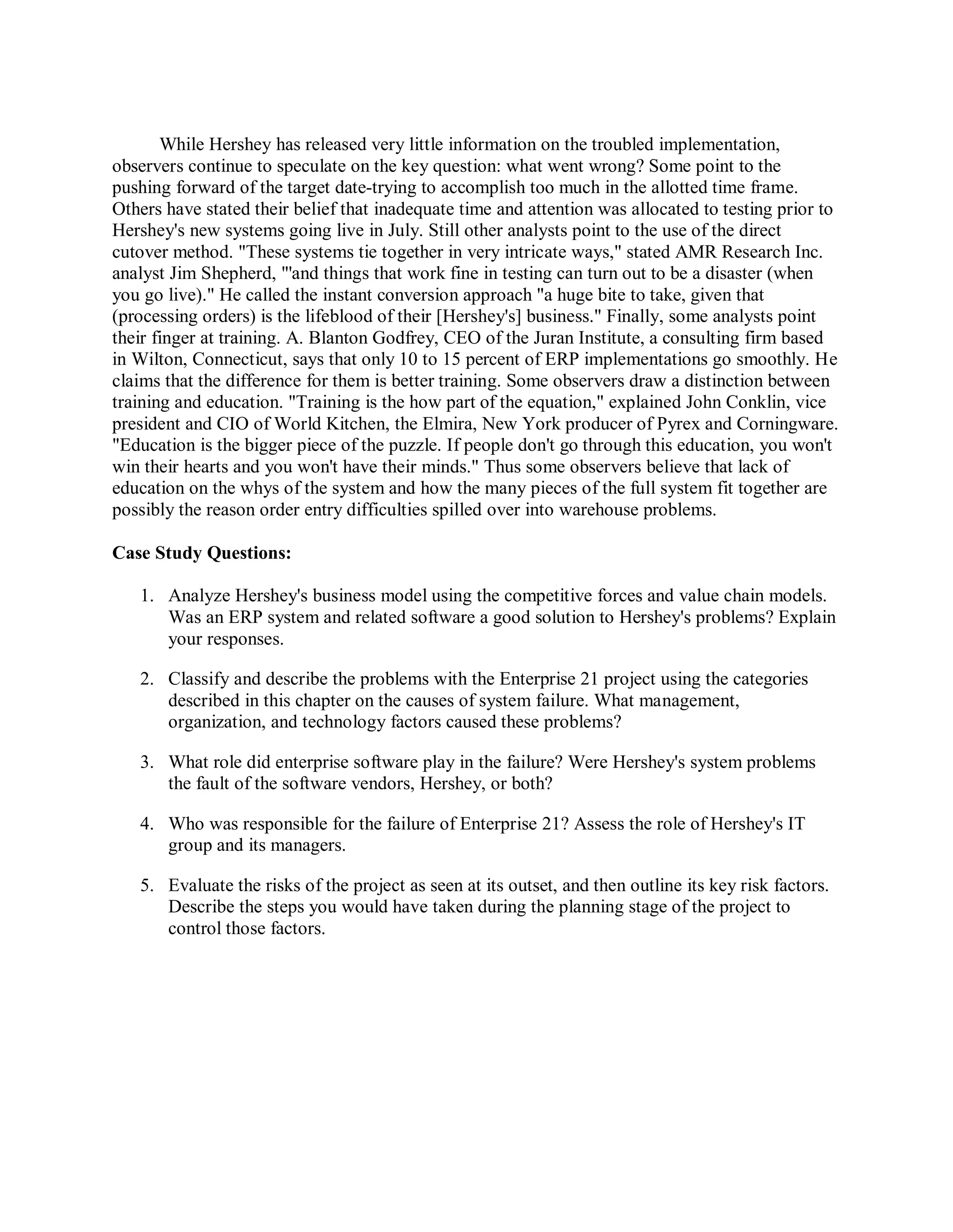 While Hershey has released very little information on the troubled implementation,
observers continue to speculate on the key question: what went wrong? Some point to the
pushing forward of the target date-trying to accomplish too much in the allotted time frame.
Others have stated their belief that inadequate time and attention was allocated to testing prior to
Hershey's new systems going live in July. Still other analysts point to the use of the direct
cutover method. "These systems tie together in very intricate ways," stated AMR Research Inc.
analyst Jim Shepherd, "'and things that work fine in testing can turn out to be a disaster (when
you go live)." He called the instant conversion approach "a huge bite to take, given that
(processing orders) is the lifeblood of their [Hershey's] business." Finally, some analysts point
their finger at training. A. Blanton Godfrey, CEO of the Juran Institute, a consulting firm based
in Wilton, Connecticut, says that only 10 to 15 percent of ERP implementations go smoothly. He
claims that the difference for them is better training. Some observers draw a distinction between
training and education. "Training is the how part of the equation," explained John Conklin, vice
president and CIO of World Kitchen, the Elmira, New York producer of Pyrex and Corningware.
"Education is the bigger piece of the puzzle. If people don't go through this education, you won't
win their hearts and you won't have their minds." Thus some observers believe that lack of
education on the whys of the system and how the many pieces of the full system fit together are
possibly the reason order entry difficulties spilled over into warehouse problems.
Case Study Questions:
1. Analyze Hershey's business model using the competitive forces and value chain models.
Was an ERP system and related software a good solution to Hershey's problems? Explain
your responses.
2. Classify and describe the problems with the Enterprise 21 project using the categories
described in this chapter on the causes of system failure. What management,
organization, and technology factors caused these problems?
3. What role did enterprise software play in the failure? Were Hershey's system problems
the fault of the software vendors, Hershey, or both?
4. Who was responsible for the failure of Enterprise 21? Assess the role of Hershey's IT
group and its managers.
5. Evaluate the risks of the project as seen at its outset, and then outline its key risk factors.
Describe the steps you would have taken during the planning stage of the project to
control those factors.
 