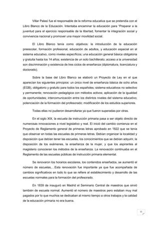 11
Villar Palasí fue el responsable de la reforma educativa que se pretendía con el
Libro Blanco de la Educación. Intentaba encaminar la educación para “Preparar a la
juventud para el ejercicio responsable de la libertad, fomentar la integración social y
convivencia nacional y promover una mayor movilidad social.
El Libro Blanco tenía como objetivos: la introducción de la educación
preescolar, formación profesional, educación de adultos, y educación especial en el
sistema educativo, como niveles específicos; una educación general básica obligatoria
y gratuita hasta los 14 años; existencia de un solo bachillerato; acceso a la universidad
son discriminación y existencia de tres ciclos de enseñanza (diplomatura, licenciatura y
doctorado).
Sobre la base del Libro Blanco se elaboró un Proyecto de Ley en el que
aparecían los siguientes principios: un único nivel de enseñanza básica de ocho años
(EGB), obligatorio y gratuito para todos los españoles; sistema educativos no selectivo
y permanente; renovación pedagógica con métodos activos; aplicación de la igualdad
de oportunidades; intercomunicación entre los distintos niveles del sistema educativo;
potenciación de la formación del profesorado; modificación de los estudios superiores.
Todas ellas no pudieron desarrollarse ya que fueron superadas por otras.
En el siglo XIX, la escuela de instrucción primaria pasa a ser objeto directo de
numerosas innovaciones a nivel legislativo y real. El inició del cambio comienza en el
Proyecto de Reglamento general de primeras letras aprobado en 1822 que se tenía
que observar en todas las escuelas de primeras letras. Debían organizar la localidad y
disposición que debían tener las escuelas, los conocimientos que se debían adquirir, la
disposición de los exámenes, la enseñanza de la mujer, y que los aspirantes al
magisterio conocieran los métodos de la enseñanza. La renovación continuaba en el
Reglamento de las escuelas públicas de instrucción primaria elemental.
Se renovaron los horarios escolares, los contenidos enseñados, se aumentó el
número de escuelas,…Esta renovación fue importante ya que fue acompañada de
cambios significativos en todo lo que se refiere al establecimiento y desarrollo de las
escuelas normales para la formación del profesorado.
En 1839 de inauguró en Madrid el Seminario Central de maestros que sirvió
también de escuela normal. Aumentó el número de maestros pero estaban muy mal
pagados por lo que muchos se dedicaban al mismo tiempo a otros trabajos y la calidad
de la educación primaria no era buena.
 
