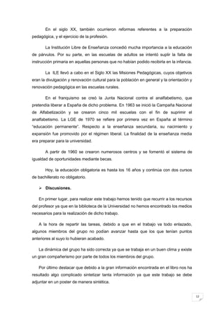 12
En el siglo XX, también ocurrieron reformas referentes a la preparación
pedagógica, y el ejercicio de la profesión.
La Institución Libre de Enseñanza concedió mucha importancia a la educación
de párvulos. Por su parte, en las escuelas de adultos se intentó suplir la falta de
instrucción primaria en aquellas personas que no habían podido recibirla en la infancia.
La ILE llevó a cabo en el Siglo XX las Misiones Pedagógicas, cuyos objetivos
eran la divulgación y renovación cultural para la población en general y la orientación y
renovación pedagógica en las escuelas rurales.
En el franquismo se creó la Junta Nacional contra el analfabetismo, que
pretendía liberar a España de dicho problema. En 1963 se inició la Campaña Nacional
de Alfabetización y se crearon cinco mil escuelas con el fin de suprimir el
analfabetismo. La LGE de 1970 se refiere por primera vez en España al término
“educación permanente”. Respecto a la enseñanza secundaria, su nacimiento y
expansión fue promovido por el régimen liberal. La finalidad de la enseñanza media
era preparar para la universidad.
A partir de 1960 se crearon numerosos centros y se fomentó el sistema de
igualdad de oportunidades mediante becas.
Hoy, la educación obligatoria es hasta los 16 años y continúa con dos cursos
de bachillerato no obligatorio.
 Discusiones.
En primer lugar, para realizar este trabajo hemos tenido que recurrir a los recursos
del profesor ya que en la biblioteca de la Universidad no hemos encontrado los medios
necesarios para la realización de dicho trabajo.
A la hora de repartir las tareas, debido a que en el trabajo va todo enlazado,
algunos miembros del grupo no podían avanzar hasta que los que tenían puntos
anteriores al suyo lo hubieran acabado.
La dinámica del grupo ha sido correcta ya que se trabaja en un buen clima y existe
un gran compañerismo por parte de todos los miembros del grupo.
Por último destacar que debido a la gran información encontrada en el libro nos ha
resultado algo complicado sintetizar tanta información ya que este trabajo se debe
adjuntar en un poster de manera sintética.
 