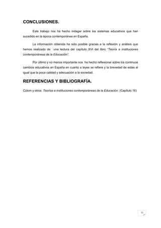 13
CONCLUSIONES.
Este trabajo nos ha hecho indagar sobre los sistemas educativos que han
sucedido en la época contemporánea en España.
La información obtenida ha sido posible gracias a la reflexión y análisis que
hemos realizado de una lectura del capítulo XVI del libro “Teoría e instituciones
contemporáneas de la Educación”.
Por último y no menos importante nos ha hecho reflexionar sobre los continuos
cambios educativos en España en cuanto a leyes se refiere y la brevedad de estas al
igual que la poca calidad y adecuación a la sociedad.
REFERENCIAS Y BIBLIOGRAFÍA.
Colom y otros: Teorías e instituciones contemporáneas de la Educación. (Capítulo 16)
 