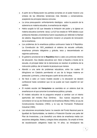 3
A partir de la Restauración los partidos turnantes en el poder hicieron una
síntesis de las diferentes tendencias más liberales y conservadoras,
aceptando los principios básicos comunes.
La única preocupación: enfrentamiento ideológico sobre la posición de la
soberanía en materia educativa, la enseñanza de religión.
Había surgido la ILE que deseaba la limitación del poder y la Iglesia en
materia educativa (corriente laica). La ILE fue creada en 1876 debido a que
profesores liberales universitarios fueron expulsados por defender la libertad
de cátedra. Seguidores del krausismo iniciaron un proyecto de renovación
de la enseñanza.
Los problemas de la enseñanza pública continuaron hasta la II República.
La Constitución de 1931 estableció el sistema de escuela unificada,
enseñanza primaria obligatoria y gratuita, laica y descentralizada en
regiones autónomas.
El gobierno provisional de la República llevó a cabo una profunda reforma
de educación. Sus ideales educativos son: librar a España a través de la
escuela, el principal deber de la democracia es resolver el problema de la
instrucción pública, dar al maestro la jerarquía que merece.
Atendió a una serie de problemas educativos, entre los cuales: El
bilingüismo en Cataluña permitiendo el uso de la lengua materna en
preescolar y primaria, y otras lenguas a partir de los ocho años.
Se llevó a cabo un nuevo modelo escolar y la educación se declaró
confesional hasta considerar que no se puede ser buen español sin ser
católico.
El modelo escolar del franquismo se asentaba en un sistema dual de
enseñanza en el que convivían la enseñanza pública y privada.
El modelo educativo de la posguerra empezó a cambiar con el intento
aperturista del ministro Ruiz Giménez. Sus nuevos esquemas se
concretaron en la Ley de Ordenación de Enseñanza Media (1953), la Ley de
Construcciones Escolares (1953), y la Ley de Formación Profesional
Industrial (1955).
Las soluciones encontradas fueron: la creación del Fondo Nacional para la
Igualdad de Oportunidades, se destinó a Protección Escolar una parte del
Plan de Inversiones, y se diversificó una oferta de enseñanza media con
secciones delegadas, filiales y colegios libres adoptados. Se amplió el límite
de escolarización obligatoria hasta los 14 años, se introdujeron las
 