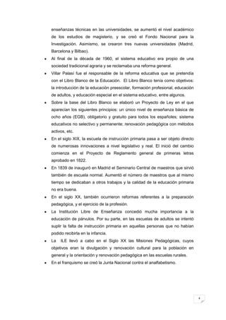 4
enseñanzas técnicas en las universidades, se aumentó el nivel académico
de los estudios de magisterio, y se creó el Fondo Nacional para la
Investigación. Asimismo, se crearon tres nuevas universidades (Madrid,
Barcelona y Bilbao).
Al final de la década de 1960, el sistema educativo era propio de una
sociedad tradicional agraria y se reclamaba una reforma general.
Villar Palasí fue el responsable de la reforma educativa que se pretendía
con el Libro Blanco de la Educación. El Libro Blanco tenía como objetivos:
la introducción de la educación preescolar, formación profesional, educación
de adultos, y educación especial en el sistema educativo, entre algunos.
Sobre la base del Libro Blanco se elaboró un Proyecto de Ley en el que
aparecían los siguientes principios: un único nivel de enseñanza básica de
ocho años (EGB), obligatorio y gratuito para todos los españoles; sistema
educativos no selectivo y permanente; renovación pedagógica con métodos
activos, etc.
En el siglo XIX, la escuela de instrucción primaria pasa a ser objeto directo
de numerosas innovaciones a nivel legislativo y real. El inició del cambio
comienza en el Proyecto de Reglamento general de primeras letras
aprobado en 1822.
En 1839 de inauguró en Madrid el Seminario Central de maestros que sirvió
también de escuela normal. Aumentó el número de maestros que al mismo
tiempo se dedicaban a otros trabajos y la calidad de la educación primaria
no era buena.
En el siglo XX, también ocurrieron reformas referentes a la preparación
pedagógica, y el ejercicio de la profesión.
La Institución Libre de Enseñanza concedió mucha importancia a la
educación de párvulos. Por su parte, en las escuelas de adultos se intentó
suplir la falta de instrucción primaria en aquellas personas que no habían
podido recibirla en la infancia.
La ILE llevó a cabo en el Siglo XX las Misiones Pedagógicas, cuyos
objetivos eran la divulgación y renovación cultural para la población en
general y la orientación y renovación pedagógica en las escuelas rurales.
En el franquismo se creó la Junta Nacional contra el analfabetismo.
 