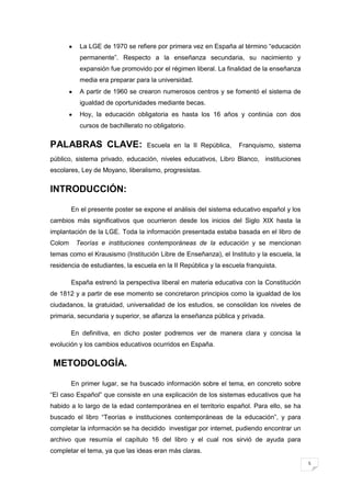 5
La LGE de 1970 se refiere por primera vez en España al término “educación
permanente”. Respecto a la enseñanza secundaria, su nacimiento y
expansión fue promovido por el régimen liberal. La finalidad de la enseñanza
media era preparar para la universidad.
A partir de 1960 se crearon numerosos centros y se fomentó el sistema de
igualdad de oportunidades mediante becas.
Hoy, la educación obligatoria es hasta los 16 años y continúa con dos
cursos de bachillerato no obligatorio.
PALABRAS CLAVE: Escuela en la II República, Franquismo, sistema
público, sistema privado, educación, niveles educativos, Libro Blanco, instituciones
escolares, Ley de Moyano, liberalismo, progresistas.
INTRODUCCIÓN:
En el presente poster se expone el análisis del sistema educativo español y los
cambios más significativos que ocurrieron desde los inicios del Siglo XIX hasta la
implantación de la LGE. Toda la información presentada estaba basada en el libro de
Colom Teorías e instituciones contemporáneas de la educación y se mencionan
temas como el Krausismo (Institución Libre de Enseñanza), el Instituto y la escuela, la
residencia de estudiantes, la escuela en la II República y la escuela franquista.
España estrenó la perspectiva liberal en materia educativa con la Constitución
de 1812 y a partir de ese momento se concretaron principios como la igualdad de los
ciudadanos, la gratuidad, universalidad de los estudios, se consolidan los niveles de
primaria, secundaria y superior, se afianza la enseñanza pública y privada.
En definitiva, en dicho poster podremos ver de manera clara y concisa la
evolución y los cambios educativos ocurridos en España.
METODOLOGÍA.
En primer lugar, se ha buscado información sobre el tema, en concreto sobre
“El caso Español” que consiste en una explicación de los sistemas educativos que ha
habido a lo largo de la edad contemporánea en el territorio español. Para ello, se ha
buscado el libro “Teorías e instituciones contemporáneas de la educación”, y para
completar la información se ha decidido investigar por internet, pudiendo encontrar un
archivo que resumía el capítulo 16 del libro y el cual nos sirvió de ayuda para
completar el tema, ya que las ideas eran más claras.
 