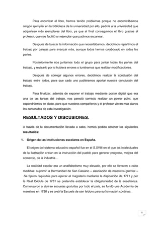 6
Para encontrar el libro, hemos tenido problemas porque no encontrábamos
ningún ejemplar en la biblioteca de la universidad por ello, pediría a la universidad que
adquiriese más ejemplares del libro, ya que al final conseguimos el libro gracias al
profesor, que nos facilitó un ejemplar que pudimos escanear.
Después de buscar la información que necesitábamos, decidimos repartirnos el
trabajo por parejas para avanzar más, aunque todos hemos colaborado en todas las
partes.
Posteriormente nos juntamos todo el grupo para juntar todas las partes del
trabajo, y revisarlo por si hubiera errores o tuviéramos que realizar modificaciones.
Después de corregir algunos errores, decidimos realizar la conclusión del
trabajo entre todos, para que cada uno pudiéramos aportar nuestra conclusión del
trabajo.
Para finalizar, además de exponer el trabajo mediante poster digital que era
una de las tareas del trabajo, nos pareció correcto realizar un power point, que
expondríamos en clase, para que nuestros compañeros y el profesor vieran más claros
los contenidos de esta investigación.
RESULTADOS Y DISCUSIONES.
A través de la documentación llevada a cabo, hemos podido obtener los siguientes
resultados:
1. Origen de las instituciones escolares en España.
El origen del sistema educativo español fue en el S.XVIII en el que los intelectuales
de la Ilustración creían en la instrucción del pueblo para generar progreso, mejora del
comercio, de la industria…
La realidad escolar era un analfabetismo muy elevado, por ello se llevaron a cabo
medidas: suprimir la Hermandad de San Casiano – asociación de maestros gremial –
.Se fijaron requisitos para ejercer el magisterio mediante la disposición de 1771 y por
la Real Cédula de 1781 se pretendía establecer la obligatoriedad de la enseñanza.
Comenzaron a abrirse escuelas gratuitas por todo el país, se fundó una Academia de
maestros en 1786 y se creó la Escuela de san Isidoro para su formación continua.
 