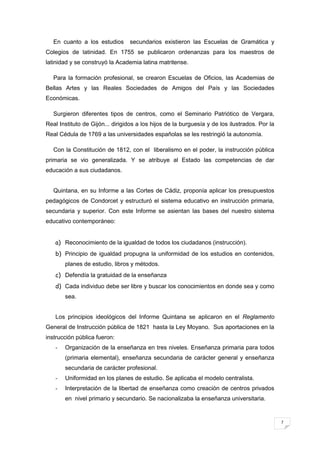 7
En cuanto a los estudios secundarios existieron las Escuelas de Gramática y
Colegios de latinidad. En 1755 se publicaron ordenanzas para los maestros de
latinidad y se construyó la Academia latina matritense.
Para la formación profesional, se crearon Escuelas de Oficios, las Academias de
Bellas Artes y las Reales Sociedades de Amigos del País y las Sociedades
Económicas.
Surgieron diferentes tipos de centros, como el Seminario Patriótico de Vergara,
Real Instituto de Gijón... dirigidos a los hijos de la burguesía y de los ilustrados. Por la
Real Cédula de 1769 a las universidades españolas se les restringió la autonomía.
Con la Constitución de 1812, con el liberalismo en el poder, la instrucción pública
primaria se vio generalizada. Y se atribuye al Estado las competencias de dar
educación a sus ciudadanos.
Quintana, en su Informe a las Cortes de Cádiz, proponía aplicar los presupuestos
pedagógicos de Condorcet y estructuró el sistema educativo en instrucción primaria,
secundaria y superior. Con este Informe se asientan las bases del nuestro sistema
educativo contemporáneo:
a) Reconocimiento de la igualdad de todos los ciudadanos (instrucción).
b) Principio de igualdad propugna la uniformidad de los estudios en contenidos,
planes de estudio, libros y métodos.
c) Defendía la gratuidad de la enseñanza
d) Cada individuo debe ser libre y buscar los conocimientos en donde sea y como
sea.
Los principios ideológicos del Informe Quintana se aplicaron en el Reglamento
General de Instrucción pública de 1821 hasta la Ley Moyano. Sus aportaciones en la
instrucción pública fueron:
- Organización de la enseñanza en tres niveles. Enseñanza primaria para todos
(primaria elemental), enseñanza secundaria de carácter general y enseñanza
secundaria de carácter profesional.
- Uniformidad en los planes de estudio. Se aplicaba el modelo centralista.
- Interpretación de la libertad de enseñanza como creación de centros privados
en nivel primario y secundario. Se nacionalizaba la enseñanza universitaria.
 
