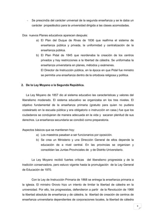8
- Se prescindía del carácter universal de la segunda enseñanza y se le daba un
carácter propedéutico para la universidad dirigida a las clases acomodadas.
Dos nuevos Planes educativos aparecen después:
a) El Plan del Duque de Rivas de 1836 que reafirma el sistema de
enseñanza pública y privada, la uniformidad y centralización de la
enseñanza pública.
b) El Plan Pidal de 1845 que reordenaba la creación de los centros
privados y hay restricciones a la libertad de cátedra. Se uniformaba la
enseñanza universitaria en planes, métodos y exámenes.
El Director de Instrucción pública, en la época en que Pidal fue ministro
se permitía una enseñanza dentro de la ortodoxia religiosa y política.
2. De la Ley Moyano a la Segunda República.
La Ley Moyano de 1857 dio al sistema educativo las características y valores del
liberalismo moderado. El sistema educativo se organizaba en los tres niveles. El
objetivo fundamental de la enseñanza primaria (gratuito para quien no pudiera
costeárselo en la escuela pública y era obligatorio o instrucción en casa.) fue que los
ciudadanos se condujeran de manera adecuada en la vida y sacaran plenitud de sus
derechos. La enseñanza secundaria se concibió como preparatoria.
Aspectos básicos que se mantienen hoy:
a) Los maestros pasaban a ser funcionarios por oposición.
b) Se crea un Ministerio y una Dirección General de ellos depende la
educación de a nivel central. En las provincias se organizan y
consolidan las Juntas Provinciales de y de Distrito Universitario.
La Ley Moyano recibió fuertes críticas del liberalismo progresista y de la
tradición conservadora, pero estuvo vigente hasta la promulgación de la Ley General
de Educación de 1970.
Con la Ley de Instrucción Primaria de 1868 se entrega la enseñanza primaria a
la iglesia. El ministro Orovio hizo un intento de limitar la libertad de cátedra en la
universidad. Por ello, los progresistas, defendieron a partir de la Revolución de 1968
la libertad absoluta de enseñanza y de cátedra, la libertad de creación de centros de
enseñanza universitaria dependientes de corporaciones locales, la libertad de cátedra
 