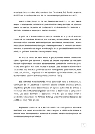 9
en rechazo de monopolio o adoctrinamiento. Los Decretos de Ruiz Zorrilla de octubre
de 1868 son la manifestación más fiel del pensamiento progresista en educación.
Con la nueva Constitución de 1869, la educación es reconocida como libertad
pública. Los ciudadanos tienen libertad para emitir sus ideas y opiniones. Se permite la
libertad de creación de centros sin previa licencia. En la Constitución Federal de la I
República española se reconoció la libertad de cátedra.
A partir de la Restauración los partidos turnantes en el poder hicieron una
síntesis de las diferentes tendencias más liberales y conservadoras, aceptando los
principios básicos comunes. Están recogidos en las sucesivas constituciones. La única
preocupación: enfrentamiento ideológico sobre la posición de la soberanía en materia
educativa, la enseñanza de religión. Había surgido la ILE que deseaba la limitación del
poder y la Iglesia en materia educativa (corriente laica).
La ILE fue creada en 1876 debido a que profesores liberales universitarios
fueron expulsados por defender la libertad de cátedra. Seguidores del krausismo
iniciaron un proyecto de renovación de la enseñanza. Soñaban con convertir a España
en uno de los países más libres y cultos de Europa. Cabe destacar la Residencia de
Estudiantes, foco de cultura y estilo de los años treinta por ella pasó Unamuno, Falla,
Lorca, Dalí, Picasso,… Inspirados en la ILE se crearon organismos como la Junta para
la ampliación de Estudios e Investigaciones Científicas (1907).
Los problemas de la enseñanza pública continuaron hasta la II República. La
Constitución de 1931 estableció el sistema de escuela unificada, enseñanza primaria
obligatoria y gratuita, laica y descentralizada en regiones autónomas. Se prohibía la
enseñanza a las instituciones religiosas y se decretó la disolución de la Compañía de
Jesús. Las bases doctrinales e ideológicas sobre las que se apoyó fueron la
aportación pedagógica de los hombres de la ILE y las innovaciones ideológicas del
partido que fundó Pablo Iglesias.
El gobierno provisional de la República llevó a cabo una profunda reforma de
educación. Sus ideales educativos son: librar a España a través de la escuela, el
principal deber de la democracia es resolver el problema de la instrucción pública, dar
al maestro la jerarquía que merece.
 