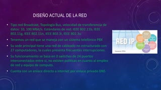 • Tipo red Broadcast, Topología Bus, velocidad de transferencia de
datos: 10, 100 Mbit/s. Estándares de red: IEEE 802.11b, IEEE
802.11g, IEEE 802.11n, IEEE 802.3i, IEEE 802.3u
• Tenemos un red que se maneja con un sistema telefónico PBX
• Su sede principal tiene una red de cableado no estructurado con
27 computadores, la cuales presenta frecuentes interrupciones.
• Su funcionamiento se basa en 3 switches de 24 puertos
interconectados entre si, no existen políticas en cuanto al empleo
de red y equipo de computo.
• Cuenta con un enlace directo a internet por enlace privado DNS
 