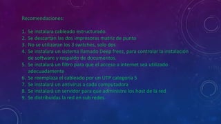 Recomendaciones:
1. Se instalara cableado estructurado.
2. Se descartan las dos impresoras matriz de punto
3. No se utilizaran los 3 switches, solo dos
4. Se instalara un sistema llamado Deep freez, para controlar la instalación
de software y respaldo de documentos.
5. Se instalará un filtro para que el acceso a internet sea utilizado
adecuadamente
6. Se reemplaza el cableado por un UTP categoría 5
7. Se instalará un antivirus a cada computadora
8. Se instalará un servidor para que administre los host de la red
9. Se distribuidas la red en sub redes.
 