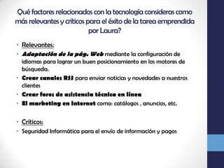 Qué factores relacionados con la tecnología consideras como más relevantes y críticos para el éxito de la tarea emprendida por Laura?Relevantes:Adaptación de la pág. Web mediante la configuración de idiomas para lograr un buen posicionamiento en los motores de búsqueda.Crear canales RSS para enviar noticias y novedades a nuestros clientesCrear foros de asistencia técnica en líneaEl marketing en Internet como: catálogos , anuncios, etc.Críticos:Seguridad Informática para el envío de información y pagos