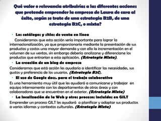 Qué valor o relevancia atribuirías a las diferentes acciones que pretende emprender la empresa de Laura de cara al éxito, según se trate de una estrategia B2B, de una estrategia B2C, o mixta?Los catálogos y sitios de venta en línea    Consideramos que esta acción sería importante para lograr la internacionalización, ya que proporcionaría mediante la presentación de sus productos y costos una mayor demanda y con ello la incrementación en el volumen de sus ventas, sin embargo debería analizarse y diferenciarse los productos que entrarían a esta aplicación. (Estrategia Mixta).La creación de un blog de empresaConsideramos que está acción les ayudaría a identificar las necesidades, sus gustos y preferencia de los usuarios. (Estrategia B2C).El uso de Google docs. para el trabajo colaborativoEs una herramienta muy útil que les ayudará a comunicarse y trabajar  en equipo internamente con los departamentos de otras áreas y con colaboradores que se encuentren en el exterior. (Estrategia Mixta)La localización de la Web y otros procesos incluidos en GILT Emprender un proceso GILT les ayudará  a planificar y adaptar sus productos a varios idiomas y contextos culturales. (Estrategia Mixta)