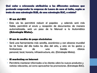 Qué valor o relevancia atribuirías a las diferentes acciones que pretende emprender la empresa de Laura de cara al éxito, según se trate de una estrategia B2B, de una estrategia B2C, o mixta?El uso del EDIEsta vía les permitirá reducir el papeleo  y además será más fiable, permitirá el envío y recepción de documentos de manera automatizada, será un paso de lo Manual a lo Automático (Estrategia Mixta).El uso de medios de pago electrónicosSerá una herramienta más sencilla, económico y con alcance mundial las 24 horas del día todos los días del año, y esto sin los gastos y limitaciones de una tienda clásica: personal, local, horario, infraestructura, etc. (Estrategia Mixta).El marketing en InternetPermitiría mantener informados a los clientes sobre los nuevos productos y noticias relevantes, así como aprovechar las promociones. (Estrategia B2C).
