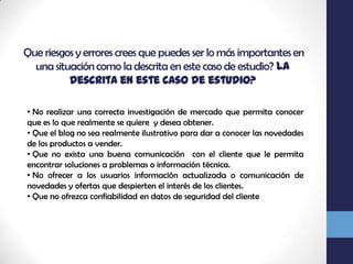  Que riesgos y errores crees que puedes ser lo más importantes en una situación como la descrita en este caso de estudio? la descrita en este caso de estudio? No realizar una correcta investigación de mercado que permita conocer que es lo que realmente se quiere  y desea obtener.
