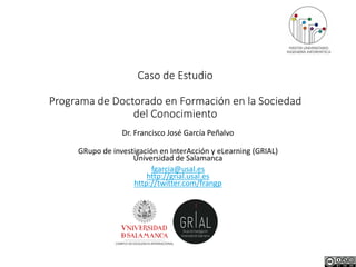 Caso de Estudio
Programa de Doctorado en Formación en la Sociedad
del Conocimiento
Dr. Francisco José García Peñalvo
GRupo de investigación en InterAcción y eLearning (GRIAL)
Universidad de Salamanca
fgarcia@usal.es
http://grial.usal.es
http://twitter.com/frangp
 