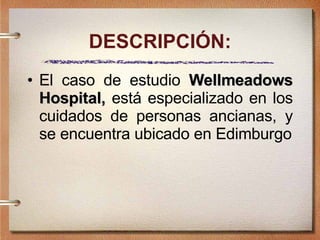 DESCRIPCIÓN: El caso de estudio  Wellmeadows Hospital,  está especializado en los cuidados de personas ancianas, y se encuentra ubicado en Edimburgo 