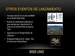 OTROS EVENTOS DE LANZAMIENTO
• Inclusión del Z3 en el sitio de BMW
  en la World Wide Web.
• Evento de relaciones públicas en
  gran escala que “descubriría” el
  auto en el Central Park de Nueva
  York.
• Aparición en el Tonight Show de
  JayLeno.
• Programa Radio DJ.6. Video: “Go:
  An American Road Story”.




                              9000 UND
 