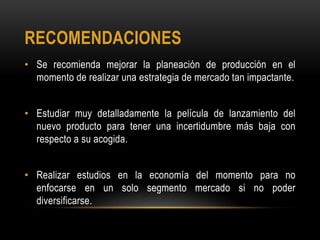 RECOMENDACIONES
• Se recomienda mejorar la planeación de producción en el
  momento de realizar una estrategia de mercado tan impactante.


• Estudiar muy detalladamente la película de lanzamiento del
  nuevo producto para tener una incertidumbre más baja con
  respecto a su acogida.


• Realizar estudios en la economía del momento para no
  enfocarse en un solo segmento mercado si no poder
  diversificarse.
 