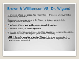 Brown & Williamson VS. Dr. Wigand
 La empresa altera los productos (Cigarrillos)  Introduce un mayor índice
de nicotina y amoniaco.
 Se generan problemas entre el Dr. Wigan y el director general de la
empresa, Thomas Sandefur.
 Prohíben a Wigand que publique sus descubrimientos.
 El doctor se frustra, se siente hipócrita.
 Al cabo de un tiempo, descubre que se utiliza coumarin, componente orgánico
altamente adictivo y cancerígeno. (Más enfrentamientos)
 1993  Sandefur despide al doctor Wigand, firmando un acuerdo de
confidencialidad, el cual prohibía que hablara temas de la empresa y de las
investigaciones que realizó.
 