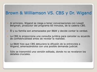 Brown & Williamson VS. CBS y Dr. Wigand
 Al principio, Wigand se niega a tener conversaciones con Lowell
Bergman, productor del programa 60 minutos, de la cadena CBS.
 Él y su familia son amenazados por B&W y decide contar la verdad.
 La CBS le proporciona una consulta jurídica para cancelar su acuerdo
de confidencialidad antes de revelar la realidad.
 La B&W hizo que CBS detuviera la difusión de la entrevista a
Wigand, amenazándolos con una posible demanda judicial.
 Sólo se transmitió una versión editada, donde no se revelaron los
detalles cruciales.
 