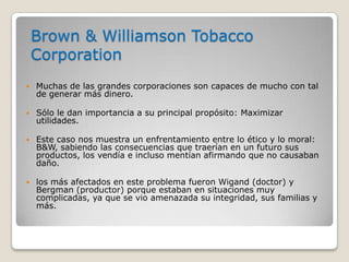 Brown & Williamson Tobacco
    Corporation
   Muchas de las grandes corporaciones son capaces de mucho con tal
    de generar más dinero.

   Sólo le dan importancia a su principal propósito: Maximizar
    utilidades.

   Este caso nos muestra un enfrentamiento entre lo ético y lo moral:
    B&W, sabiendo las consecuencias que traerían en un futuro sus
    productos, los vendía e incluso mentían afirmando que no causaban
    daño.

   los más afectados en este problema fueron Wigand (doctor) y
    Bergman (productor) porque estaban en situaciones muy
    complicadas, ya que se vio amenazada su integridad, sus familias y
    más.
 
