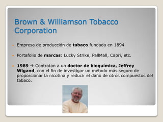 Brown & Williamson Tobacco
    Corporation
   Empresa de producción de tabaco fundada en 1894.

   Portafolio de marcas: Lucky Strike, PallMall, Capri, etc.

   1989  Contratan a un doctor de bioquímica, Jeffrey
    Wigand, con el fin de investigar un método más seguro de
    proporcionar la nicotina y reducir el daño de otros compuestos del
    tabaco.
 