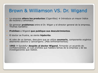 Brown & Williamson VS. Dr. Wigand
   La empresa altera los productos (Cigarrillos)  Introduce un mayor índice
    de nicotina y amoniaco.

   Se generan problemas entre el Dr. Wigan y el director general de la empresa,
    Thomas Sandefur.

   Prohíben a Wigand que publique sus descubrimientos.

   El doctor se frustra, se siente hipócrita.

   Al cabo de un tiempo, descubre que se utiliza coumarin, componente orgánico
    altamente adictivo y cancerígeno. (Más enfrentamientos)

   1993  Sandefur despide al doctor Wigand, firmando un acuerdo de
    confidencialidad, el cual prohibía que hablara temas de la empresa y de las
    investigaciones que realizó.
 