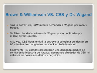Brown & Williamson VS. CBS y Dr. Wigand

   Tras la entrevista, B&W intenta demandar a Wigand por robo y
    fraude.

   Se filtran las declaraciones de Wigand y son publicadas por
    el Wall Street Journal.

   A su vez, CBS News emitió la entrevista completa del doctor en
    60 minutos, lo cual generó un shock en toda la nación.

   Finalmente, 40 estados presentaron una demanda médica en
    contra de la industria del tabaco, generando alrededor de 368 mil
    millones de dólares en daños y perjuicios.
 