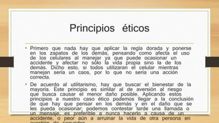 Principios éticos 
• Primero que nada hay que aplicar la regla dorada y ponerse 
en los zapatos de los demás, pensando como afecta el uso 
de los celulares al manejar ya que puede ocasionar un 
accidente y afectar no sólo la vida propia sino la de los 
demás. Dicho esto, si todos utilizaran el celular mientras 
manejan sería un caos, por lo que no sería una acción 
correcta. 
• De acuerdo al utilitarismo, hay que buscar el bienestar de la 
mayoría. Este principio es similar al de aversión al riesgo 
que busca causar el menor daño posible. Aplicando estos 
principios a nuestro caso ético podemos llegar a la conclusión 
de que hay que pensar en los demás y en el daño que se 
les pueda ocasionar; podemos contestar tarde una llamada o 
un mensaje, es preferible a nunca hacerlo a causa de un 
accidente, o peor aún a arruinar la vida de otra persona en 
cuestión de segundos 
