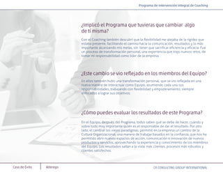Caso de Éxito Alterego
¿Implicó el Programa que tuvieras que cambiar algo
de tí misma?
Con el Coaching también descubrí que la ﬂexibilidad me alejaba de la rigidez que
estaba presente, facilitando el camino hacia la comunicación, resultados y lo más
importante alcanzando mis metas, sin tener que sacriﬁcar eﬁciencia y eﬁcacia. Fue
un proceso de transformación personal, una experiencia que trajo nuevos retos, de
tomar mi responsabilidad como líder de la empresa.
¿Este cambio se vio reﬂejado en los miembros del Equipo?
En ellos también hubo una transformación personal, que se vio reﬂejada en una
nueva manera de interactuar como Equipo, asumiendo cada uno sus
responsabilidades, trabajando con ﬂexibilidad y empoderamiento, siempre
enfocados a lograr sus objetivos.
¿Cómo puedes evaluar los resultados de este Programa?
En el Equipo, después del Programa, todos saben qué se debe de hacer, cuándo y
sobre todo muy importante quién es el responsable de dar el resultado. Por otro
lado, el cambiar los viejos paradigmas, permitió en la empresa un cambio de la
Cultura Organizacional, una manera de trabajar basados en la conﬁanza, que nos ha
permitido abrir nuevos espacios de acción, comunicación e innovación de nuevos
productos y servicios, aprovechando la experiencia y conocimiento de los miembros
del Equipo. Los resultados saltan a la vista: más clientes, procesos más robustos y
clientes satisfechos.
CR CONSULTING GROUP INTERNATIONAL
Programa de Intervención Integral de Coaching
 
