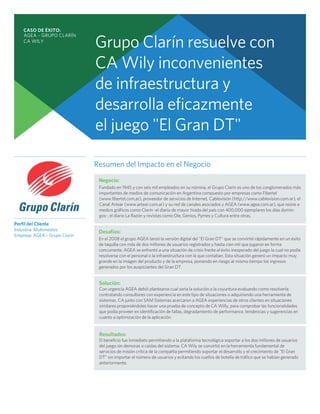 CASO DE ÉXITO:
    AGEA – GRUPO CLARÍN
    CA WILY
                               Grupo Clarín resuelve con
                               CA Wily inconvenientes
                               de infraestructura y
                               desarrolla eficazmente
                               el juego "El Gran DT"

                               Resumen del Impacto en el Negocio
                                Negocio:
                                Fundado en 1945 y con seis mil empleados en su nómina, el Grupo Clarín es uno de los conglomerados más
                                importantes de medios de comunicación en Argentina compuesto por empresas como Fibertel
                                (www.fibertel,com,ar), proveedor de servicios de Internet, Cablevisión (http://www.cablevision.com.ar), el
                                Canal Artear (www.artear.com.ar) y su red de canales asociados y AGEA (www.agea.com.ar), que reúne a
                                medios gráficos como Clarín -el diario de mayor tirada del país con 400,000 ejemplares los días domin-
                                gos-, el diario La Razón y revistas como Ole, Genios, Pymes y Cultura entre otras.
Perfil del Cliente
Industria: Multimedios          Desafíos:
Empresa: AGEA – Grupo Clarín
                                En el 2008 el grupo AGEA lanzó la versión digital del "El Gran DT" que se convirtió rápidamente en un éxito
                                de taquilla con más de dos millones de usuarios registrados y hasta cien mil que jugaron en forma
                                concurrente. AGEA se enfrentó a una situación de crisis frente al éxito inesperado del juego la cual no podía
                                resolverse con el personal o la infraestructura con la que contaban. Esta situación generó un impacto muy
                                grande en la imagen del producto y de la empresa, poniendo en riesgo al mismo tiempo los ingresos
                                generados por los auspiciantes del Gran DT.


                                Solución:
                                Con urgencia AGEA debió plantearse cual seria la solución a la coyuntura evaluando como resolverla:
                                contratando consultores con experiencia en este tipo de situaciones o adquiriendo una herramienta de
                                sistemas. CA junto con SAM Sistemas acercaron a AGEA experiencias de otros clientes en situaciones
                                similares proponiéndoles hacer una prueba de concepto de CA Willy, para comprobar las funcionalidades
                                que podía proveer en identificación de fallas, degradamiento de performance, tendencias y sugerencias en
                                cuanto a optimización de la aplicación.


                                Resultados:
                                El beneficio fue inmediato permitiendo a la plataforma tecnológica soportar a los dos millones de usuarios
                                del juego sin demoras o caídas del sistema. CA Wily se convirtió en la herramienta fundamental de
                                servicios de misión crítica de la compañía permitiendo soportar el desarrollo y el crecimiento de "El Gran
                                DT" sin importar el número de usuarios y evitando los cuellos de botella de tráfico que se habían generado
                                anteriormente.
 