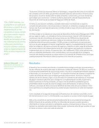 "Evaluamos a todas las empresas líderes en tecnología, y ninguna de ellas ofrecía una solución
                                           tan completa como CA Willy que permite evaluando todas las aplicaciones e infraestructura
                                           del proyecto, encontrar donde están las fallas presentes o potenciales y priorizar donde hay
                                           que trabajar para resolverlas", comento Guillermo Stancanelli, Jefe del Departamento de
                                           Desarrollo de Sistemas de la Unidad de Negocios (UDN) de AGEA.
“CA y SAM Sistemas, nos
                                           CA Wily es una solución confiable y escalable destinada al monitoreo de un espectro
acompañaron en cada paso
                                           completo de aplicaciones y de transacciones en Internet, en ambientes complejos de uso y en
del proceso y a partir de esta             tiempo real. A un costo bajo de operación, CA Wily brinda la mayor eficiencia de los sistemas
implementación se han                      de información.
convertido en socios estraté-
gicos para nuestro negocio.                CA Wily es líder en la industria en soluciones de Aplications Performance Management, APM
                                           por sus siglas en ingles, y es utilizado en forma concurrente por más de 1.200 clientes que
Hoy frente a cualquier
                                           monitorean más de cinco billones de transacciones por día. APM elimina la pérdida de
desafío de tecnología al que               facturación que se genera por demoras o fallas en los sistemas al permitir identificar los
nos enfrentamos recurrimos                 problemas antes de que estos sucedan. CA Wily provee un rendimiento excepcional para
a ellos para resolverlos e                 servicios de valor agregado al mejorar la agilidad del negocio y la adaptabilidad de los ambi-
inclusive estamos contemp-                 entes tecnológicos y de nuevos procesos de negocios y soporta un vasto rango de ambientes
lando la implementación de                 de transacciones en red independientemente de lo heterogéneo que pueda ser el ambiente
                                           implementado por sus clientes. Al soportar Java, .net, middleware, SOA y otras aplicaciones
Willy en otras empresas del                tanto en ambientes distribuidos como centralizados y con una sola aplicación protege la
grupo".                                    inversión del cliente proveyendo un mayor retorno a la inversión de infraestructura con la que
                                           cuenta proveyendo información sobre la experiencia en línea de sus usuarios.


Guillermo Stancanelli - Jefe del           Resultados
Departamento de Desarrollo de
Sistemas de la Unidad de Negocio
                                           El beneficio fue inmediato permitiendo a la plataforma tecnológica anticipar inconvenientes a
(UDN) de AGEA.
                                           los dos millones de usuarios del juego sin demoras o caídas del sistema. CA Wily se convirtió en
                                           la herramienta fundamental de servicios de misión crítica de la compañía permitiendo soportar
                                           el desarrollo y el crecimiento de "El Gran DT" sin importar el número de usuarios y evitando los
                                           cuellos de botella de tráfico que se habían generado anteriormente. Asimismo, mejoró la
                                           satisfacción de los clientes y logro un uso eficiente de la plataforma de sistemas sin necesidad
                                           de adquirir hardware adicional para conseguirlo. La implementación de Wily, le permitió a
                                           AGEA monitorear en forma constante y al mayor nivel de detalle los problemas que se
                                           presentaban desde el punto de vista tecnológico tanto del hardware, las aplicaciones de
                                           software y las bases de datos e inclusive identificar las fallas antes de que sucedieran. Inclu-
                                           sive le permitió a la compañía priorizar los problemas para resolverlos en orden de importan-
                                           cia.

                                           Como resultado en la segunda temporada la infraestructura de sistemas nunca falló, el sitio
                                           de Internet estuvo en vivo 7 x 24 ofreciendo a sus usuarios un acceso ininterrumpido al juego.

                                           Wily se ha convertido en una herramienta fundamental de la comunidad de tecnología de
                                           AGEA. A través de las pantallas de Wily, los referentes del proyecto pueden acceder a
                                           información en tiempo real sobre la cantidad de usuarios y transacciones en línea así como
                                           también ser alertados sobre potenciales fallas y poder resolverlas antes de que sucedan sin que
                                           el cliente se entere o sufra una caída de sistemas.




3 CASO DE ÉXITO: AGEA – GRUPO CLARÍN - CA WILY
 