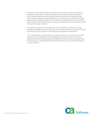 El Gran DT no solo ayudó a Clarín a reposicionarse como líder en el segmento deportivo,
                                           ayudando a incrementar la circulación del diario Clarín, sino que al mismo tiempo abrió
                                           nuevas líneas de negocios para la compañía, desde la transmisión de mensajes de texto
                                           que los usuarios del juego utilizan para ingresar a sus elecciones vía su celular y que consti-
                                           tuye una fuente de ganancias adicional a la compañía, sino también de un mayor caudal de
                                           tráfico a todos los sitios web del grupo e inclusive en la generación de nuevos clientes para los
                                           servicios de conexión a Internet.

                                           A través de la implementación de Wily, tanto CA como SAM se convirtieron en socios
                                           estratégicos de negocio para el Grupo Clarín, quien hoy está evaluando como expandir el uso
                                           de soluciones de CA al resto de las compañías que componen el conglomerado.

                                           “CA y SAM Sistemas, nos acompañaron en cada paso del proceso y a partir de esta imple-
                                           mentación se han convertido en socios estratégicos para nuestro negocio. Hoy frente a
                                           cualquier desafío de tecnología al que nos enfrentamos recurrimos a ellos para resolverlos e
                                           inclusive estamos contemplando la implementación de Willy en otras empresas del grupo",
                                           concluyó el cliente.




4 CASO DE ÉXITO: AGEA – GRUPO CLARÍN - CA WILY
 