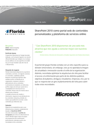 Caso de éxito



                                                     SharePoint 2010 como portal web de contenidos
                                                     personalizados y plataforma de servicios online



Resumen                                              " Con SharePoint 2010 disponemos de una web más
Zona: Valencia (España)
Industria: Educación                                 atractiva que nos ayuda a conectar mejor con nuestros
                                                     clientes"
Perfil del cliente
Cooperativa Valenciana de Trabajo Asociado,                Victoria Gómez. Directora de Innovación y Estudios Superiores de Florida Universitaria
dedicada a la Formación Superior con más de
200 profesionales que trabajan en un campus
de seis edificios con una superficie de 26.869
m2 y en el que estudian cada año más de
3.700 personas.                                      El portal del grupo Florida contaba con un sitio específico para su
                                                     división Universitaria, sin embargo, este ya no aportaba la imagen
Situación de negocio                                 de actualidad e innovación acorde al estilo de la organización.
Florida Universitaria disponía de un portal de
contenidos y servicios, con algunas carencias        Además, necesitaba optimizar la arquitectura de sitio para facilitar
en contenidos, usabilidad y diseño.                  el acceso a la información por parte de los distintos públicos
Requería un portal que aportase valor
añadido acorde a la filosofía de la                  objetivos (Estudiantes, Antiguos, Estudiantes, Empresas, etc), por lo
organización, mediante el diseño y                   que se requería dar un giro al planteamiento del sitio para cubrir
planteamiento de los contenidos.
La demanda de estudiantes con diferentes             todas estas necesidades.
perfiles exigía una web que a pesar de la
complejidad de la estructura de sus
contenidos, filtrase éstos de manera clara e
intuitiva para el alumno.
La amplia estructura de estudios e
información, requería de una distribución de
los contenidos exhaustiva y flexible, de
manera que pudiésemos acceder a estos
contenidos por diferentes vías.


Solución
Migración de la plataforma web a una
                                                 .
infraestructura y solución completamente
basada en SharePoint 2010
Una web estructurada en perfiles de
navegación para ofrecer la información de
manera filtrada según el tipo de usuario.
Una arquitectura de la información
perfectamente ordenada acorde a las
necesidades de los contenidos.
 