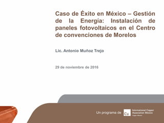 Caso de Éxito en México – Gestión
de la Energía: Instalación de
paneles fotovoltaicos en el Centro
de convenciones de Morelos
Lic. Antonio Muñoz Trejo
29 de noviembre de 2016
 