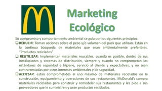 Su compromiso y comportamiento ambiental se guía por los siguientes principios:
REDUCIR: Toman acciones sobre el peso y/o volumen del pack que utilizan. Están en
la continua búsqueda de materiales que sean ambientalmente preferibles.
“Productos reciclados”
 REUTILIZAR: Implementan materiales reusables, cuando es posible, dentro de sus
instalaciones y sistemas de distribución, siempre y cuando no comprometan los
estándares de seguridad e higiene, servicio al cliente y expectativas, y no sean
contrarrestadas por otros intereses ambientales y de seguridad.
RECICLAR: están comprometidos al uso máximo de materiales reciclados en la
construcción, equipamiento y operaciones de sus restaurantes. McDonald’s compra
materiales reciclados para construir y remodelar sus restaurantes y les pide a sus
proveedores que le suministren y usen productos reciclados.
 