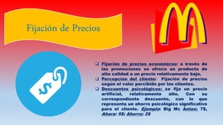 Fijación de Precios
 Fijación de precios económicos: a través de
las promociones se ofrece un producto de
alta calidad a un precio relativamente bajo.
 Percepcion del cliente: Fijación de precios
según el valor percibido por los clientes.
 Descuentos psicológicos: se fija un precio
artificial, relativamente alto. Con su
correspondiente descuento, con lo que
representa un ahorro psicológico significativo
para el cliente. Ejemplo: Big Mc Antes: 7$,
Ahora: 5$; Ahorro: 2$
 