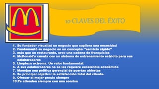 10 CLAVES DEL ÉXITO
1. Su fundador visualizó un negocio que supliera una necesidad
2. Fundamentó su negocio en un concepto: "servicio rápido”
3. más que un restaurante, creo una cadena de franquicias
4. McDonald's cuenta con un sistema de entrenamiento estricto para sus
colaboradores
5. Limpieza extrema. Un valor fundamental.
6. A sus colaboradores no se les requiere excelencia académica
7. Manejan una política gerencial de puertas abiertas
8. Su principal objetivo: la satisfacción total del cliente.
9. Ofrecer el mejor precio siempre
10.Te atienden siempre con una sonrisa
 